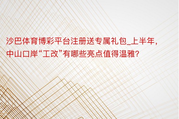 沙巴体育博彩平台注册送专属礼包_上半年，中山口岸“工改”有哪些亮点值得温雅？