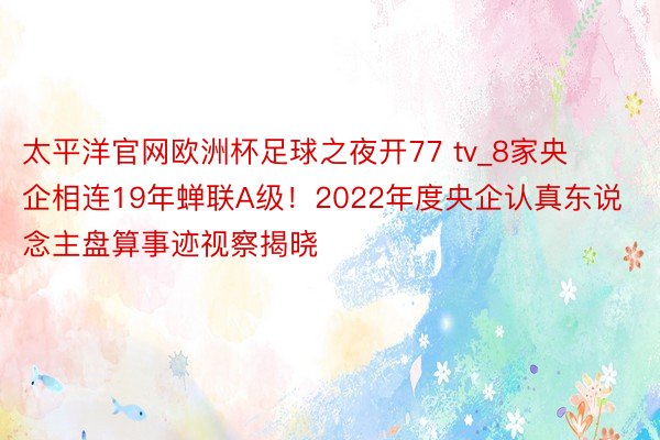 太平洋官网欧洲杯足球之夜开77 tv_8家央企相连19年蝉联A级！2022年度央企认真东说念主盘算事迹视察揭晓