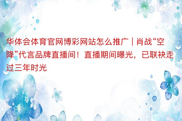 华体会体育官网博彩网站怎么推广 | 肖战“空降”代言品牌直播间！直播期间曝光，已联袂走过三年时光