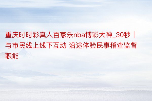 重庆时时彩真人百家乐nba博彩大神_30秒｜与市民线上线下互动 沿途体验民事稽查监督职能