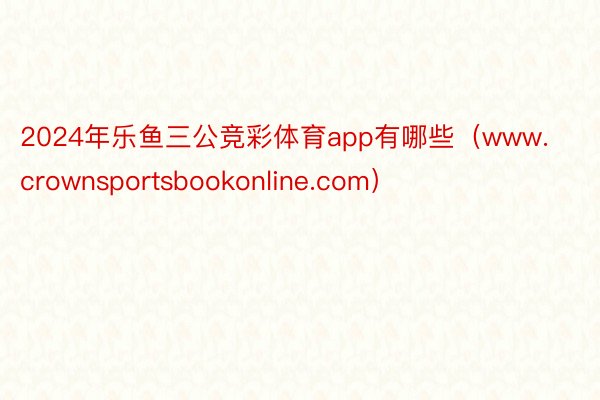 2024年乐鱼三公竞彩体育app有哪些（www.crownsportsbookonline.com）