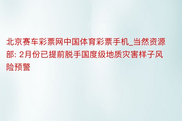 北京赛车彩票网中国体育彩票手机_当然资源部: 2月份已提前脱手国度级地质灾害样子风险预警