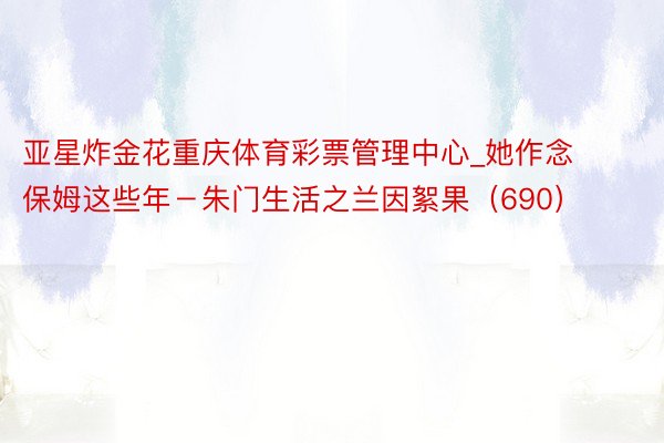 亚星炸金花重庆体育彩票管理中心_她作念保姆这些年－朱门生活之兰因絮果（690）