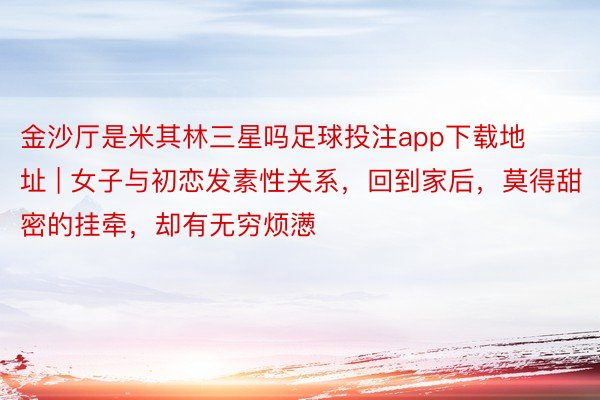 金沙厅是米其林三星吗足球投注app下载地址 | 女子与初恋发素性关系，回到家后，莫得甜密的挂牵，却有无穷烦懑