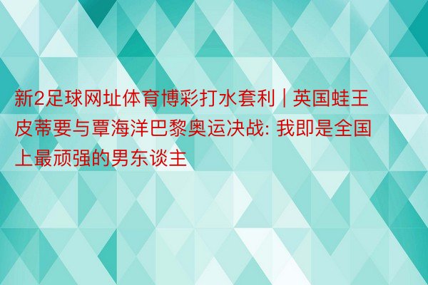 新2足球网址体育博彩打水套利 | 英国蛙王皮蒂要与覃海洋巴黎奥运决战: 我即是全国上最顽强的男东谈主