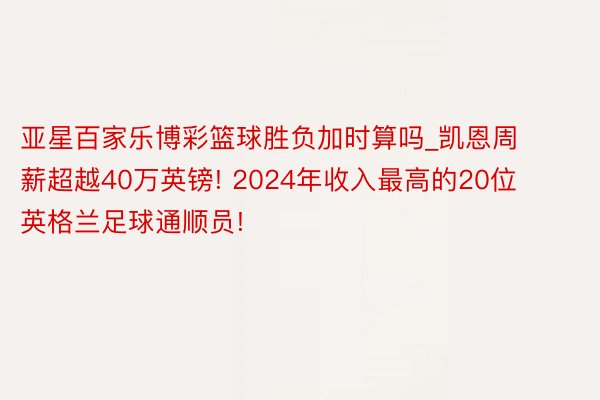 亚星百家乐博彩篮球胜负加时算吗_凯恩周薪超越40万英镑! 2024年收入最高的20位英格兰足球通顺员!