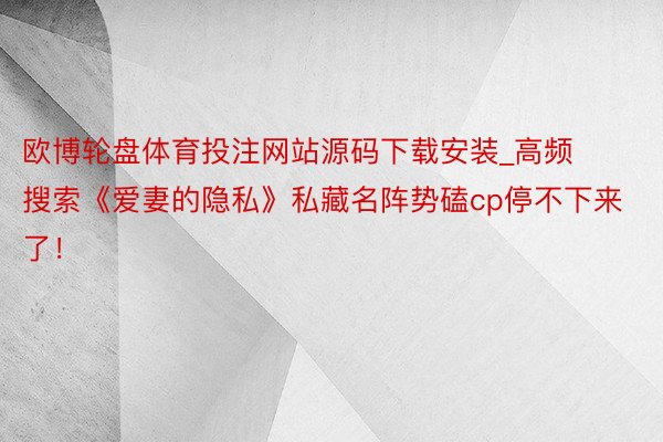 欧博轮盘体育投注网站源码下载安装_高频搜索《爱妻的隐私》私藏名阵势磕cp停不下来了！