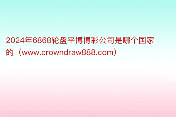 2024年6868轮盘平博博彩公司是哪个国家的（www.crowndraw888.com）