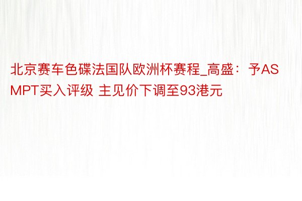 北京赛车色碟法国队欧洲杯赛程_高盛：予ASMPT买入评级 主见价下调至93港元