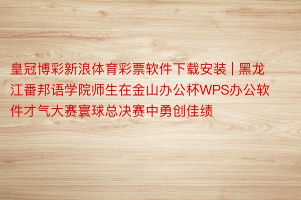 皇冠博彩新浪体育彩票软件下载安装 | 黑龙江番邦语学院师生在金山办公杯WPS办公软件才气大赛寰球总决赛中勇创佳绩