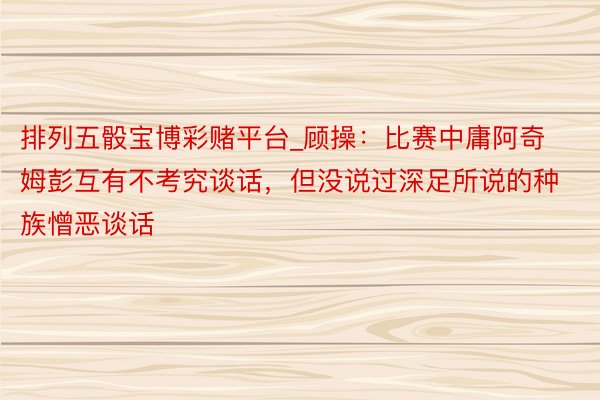 排列五骰宝博彩赌平台_顾操：比赛中庸阿奇姆彭互有不考究谈话，但没说过深足所说的种族憎恶谈话