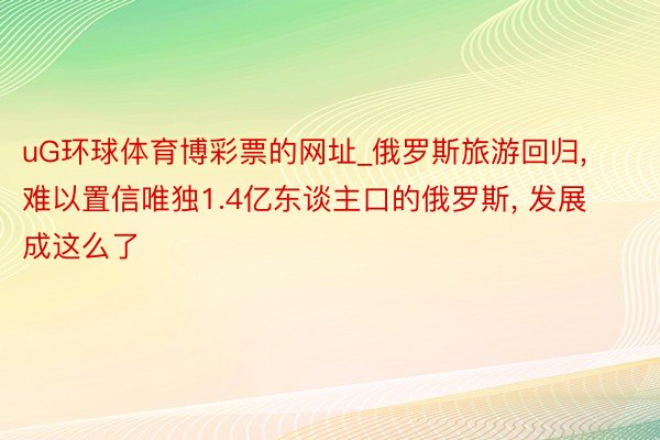 uG环球体育博彩票的网址_俄罗斯旅游回归, 难以置信唯独1.4亿东谈主口的俄罗斯, 发展成这么了