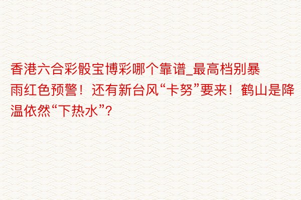 香港六合彩骰宝博彩哪个靠谱_最高档别暴雨红色预警！还有新台风“卡努”要来！鹤山是降温依然“下热水”？