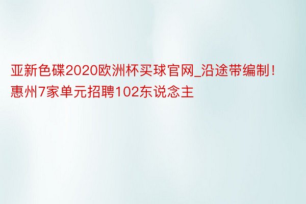 亚新色碟2020欧洲杯买球官网_沿途带编制！惠州7家单元招聘102东说念主