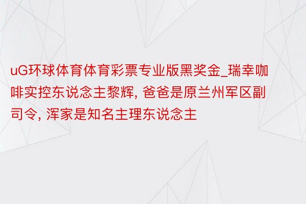 uG环球体育体育彩票专业版黑奖金_瑞幸咖啡实控东说念主黎辉, 爸爸是原兰州军区副司令, 浑家是知名主理东说念主