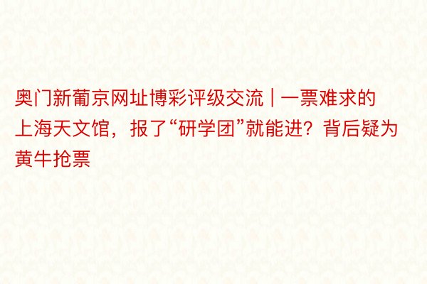 奥门新葡京网址博彩评级交流 | 一票难求的上海天文馆，报了“研学团”就能进？背后疑为黄牛抢票