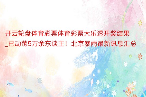 开云轮盘体育彩票体育彩票大乐透开奖结果_已动荡5万余东谈主！北京暴雨最新讯息汇总