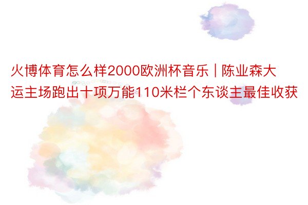 火博体育怎么样2000欧洲杯音乐 | 陈业森大运主场跑出十项万能110米栏个东谈主最佳收获