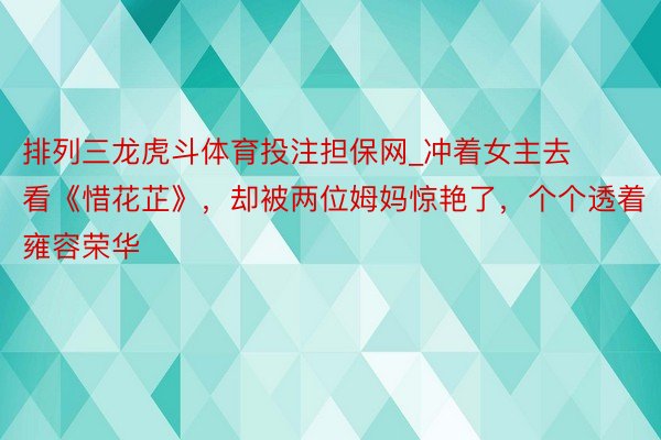 排列三龙虎斗体育投注担保网_冲着女主去看《惜花芷》，却被两位姆妈惊艳了，个个透着雍容荣华