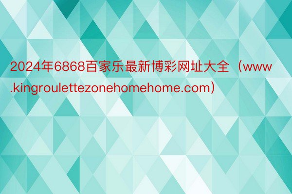 2024年6868百家乐最新博彩网址大全（www.kingroulettezonehomehome.com）