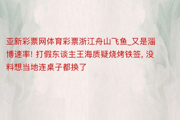 亚新彩票网体育彩票浙江舟山飞鱼_又是淄博速率! 打假东谈主王海质疑烧烤铁签， 没料想当地连桌子都换了