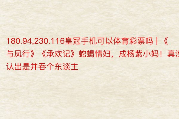 180.94，230.116皇冠手机可以体育彩票吗 | 《与凤行》《承欢记》蛇蝎情妇，成杨紫小妈！真没认出是并吞个东谈主