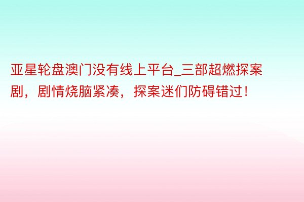 亚星轮盘澳门没有线上平台_三部超燃探案剧，剧情烧脑紧凑，探案迷们防碍错过！