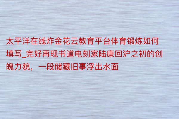 太平洋在线炸金花云教育平台体育锻炼如何填写_完好再现书道电刻家陆康回沪之初的创魄力貌，一段储藏旧事浮出水面