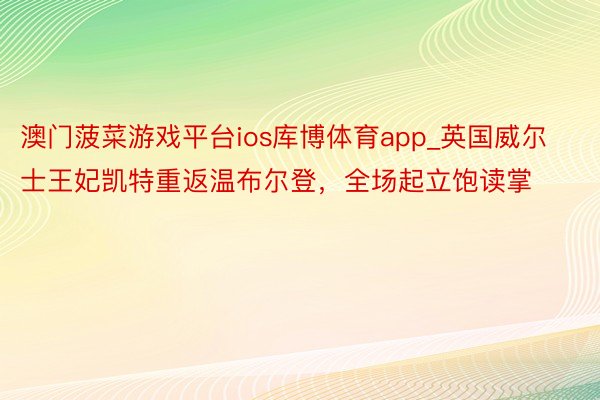 澳门菠菜游戏平台ios库博体育app_英国威尔士王妃凯特重返