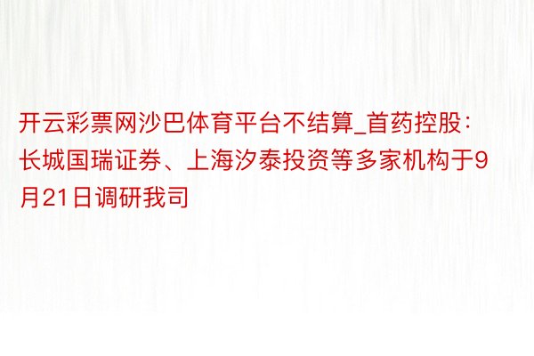 开云彩票网沙巴体育平台不结算_首药控股：长城国瑞证券、上海汐泰投资等多家机构于9月21日调研我司