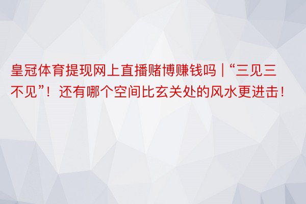 皇冠体育提现网上直播赌博赚钱吗 | “三见三不见”！还有哪个