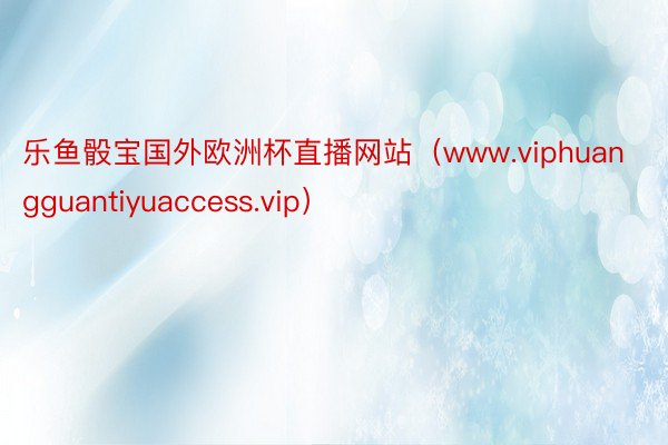 乐鱼骰宝国外欧洲杯直播网站（www.viphuangguantiyuaccess.vip）