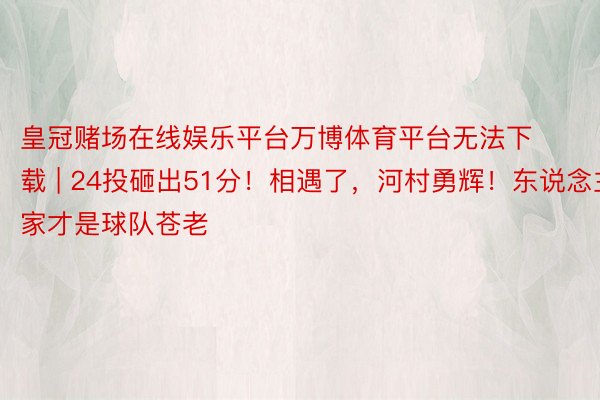 皇冠赌场在线娱乐平台万博体育平台无法下载 | 24投砸出51分！相遇了，河村勇辉！东说念主家才是球队苍老