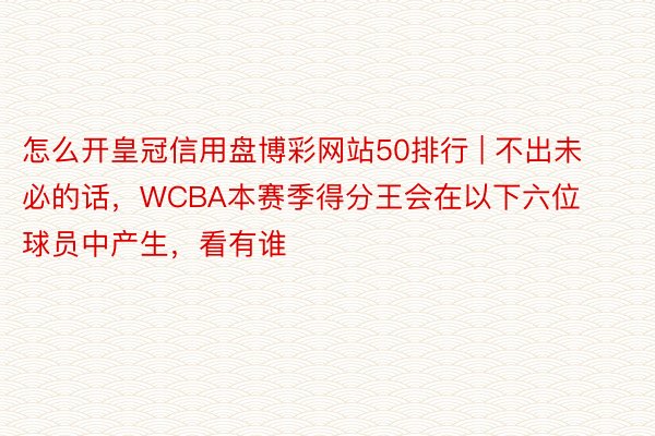 怎么开皇冠信用盘博彩网站50排行 | 不出未必的话，WCBA本赛季得分王会在以下六位球员中产生，看有谁