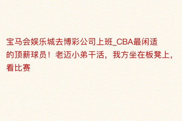 宝马会娱乐城去博彩公司上班_CBA最闲适的顶薪球员！老迈小弟干活，我方坐在板凳上，看比赛