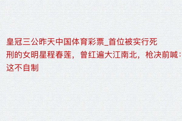 皇冠三公昨天中国体育彩票_首位被实行死刑的女明星程春莲，曾红遍大江南北，枪决前喊：这不自制