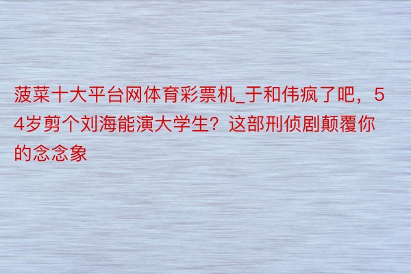 菠菜十大平台网体育彩票机_于和伟疯了吧，54岁剪个刘海能演大学生？这部刑侦剧颠覆你的念念象