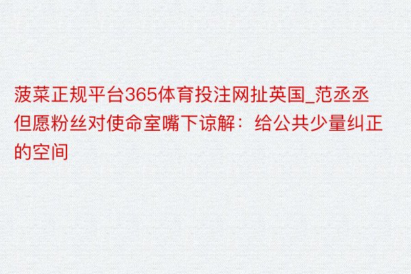 菠菜正规平台365体育投注网扯英国_范丞丞但愿粉丝对使命室嘴下谅解：给公共少量纠正的空间