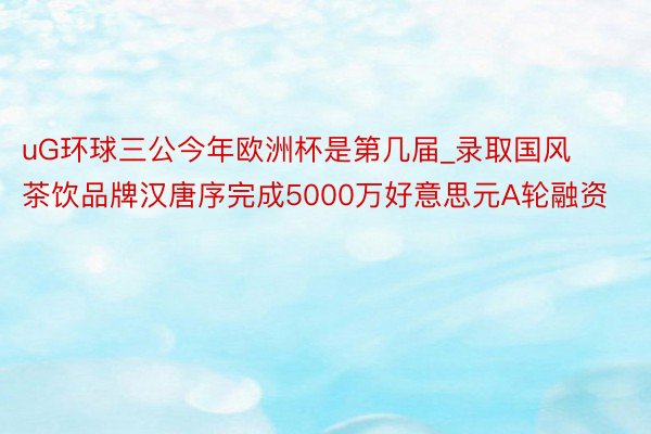 uG环球三公今年欧洲杯是第几届_录取国风茶饮品牌汉唐序完成5000万好意思元A轮融资