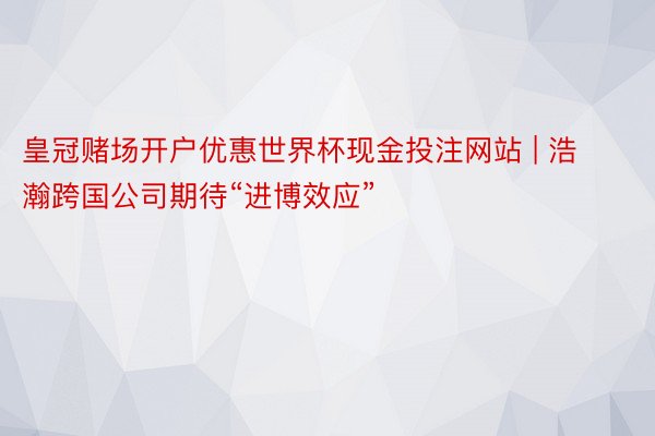 皇冠赌场开户优惠世界杯现金投注网站 | 浩瀚跨国公司期待“进