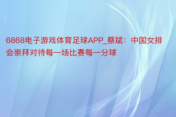 6868电子游戏体育足球APP_蔡斌：中国女排会崇拜对待每一