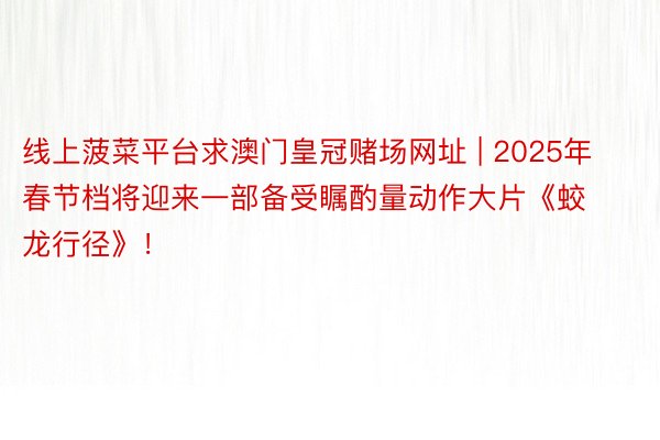 线上菠菜平台求澳门皇冠赌场网址 | 2025年春节档将迎来一部备受瞩酌量动作大片《蛟龙行径》！