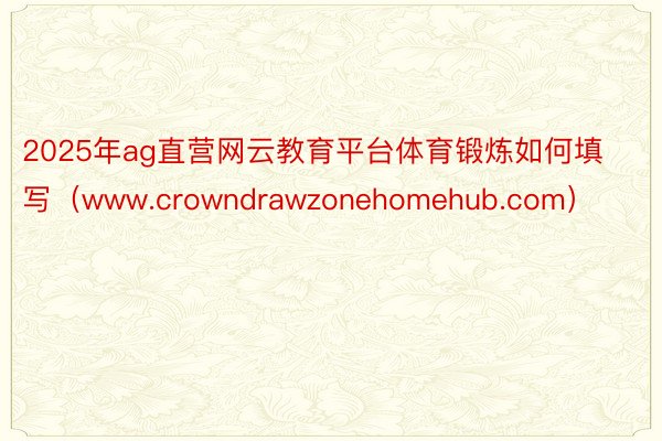 2025年ag直营网云教育平台体育锻炼如何填写（www.crowndrawzonehomehub.com）