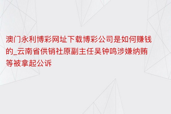 澳门永利博彩网址下载博彩公司是如何赚钱的_云南省供销社原副主