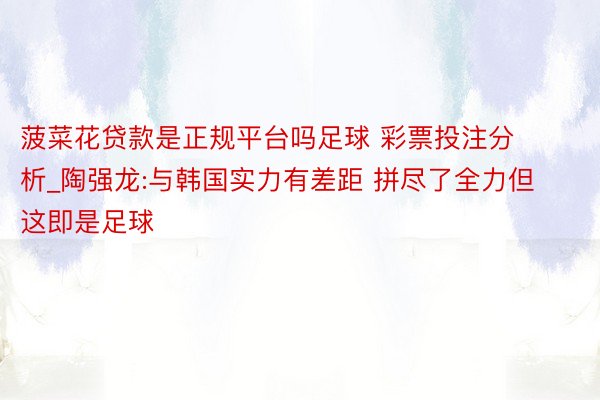 菠菜花贷款是正规平台吗足球 彩票投注分析_陶强龙:与韩国实力有差距 拼尽了全力但这即是足球