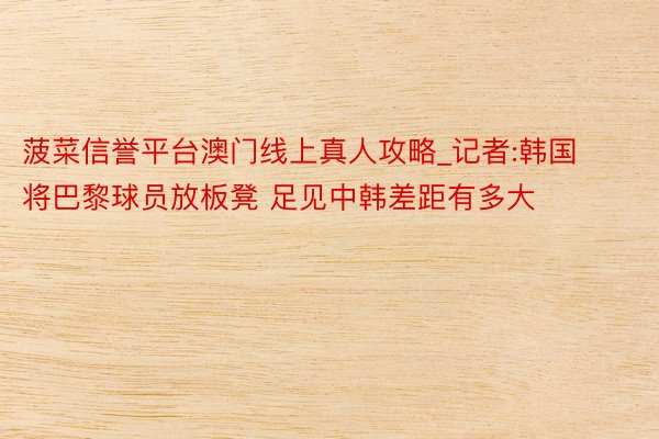 菠菜信誉平台澳门线上真人攻略_记者:韩国将巴黎球员放板凳 足见中韩差距有多大