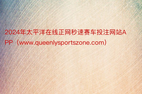 2024年太平洋在线正网秒速赛车投注网站APP(www.queenlysportszone.com)